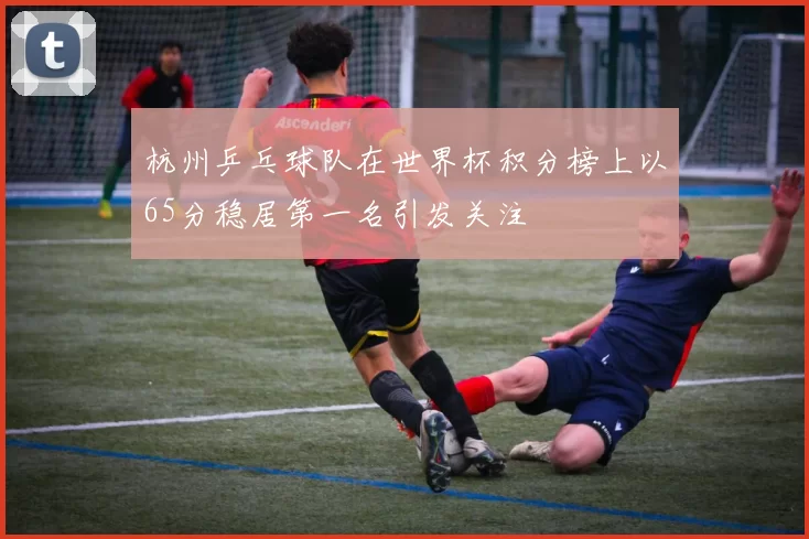 杭州乒乓球队在世界杯积分榜上以65分稳居第一名引发关注