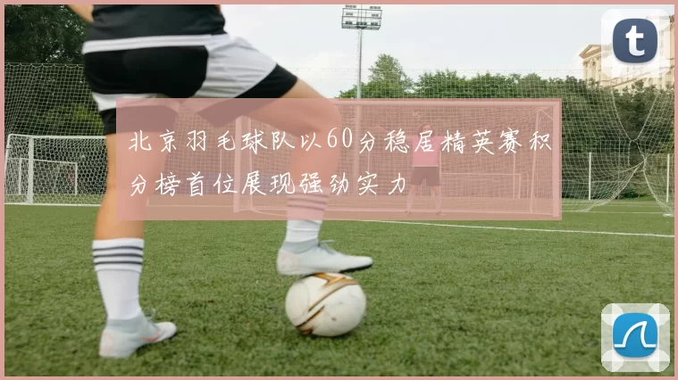 北京羽毛球队以60分稳居精英赛积分榜首位展现强劲实力