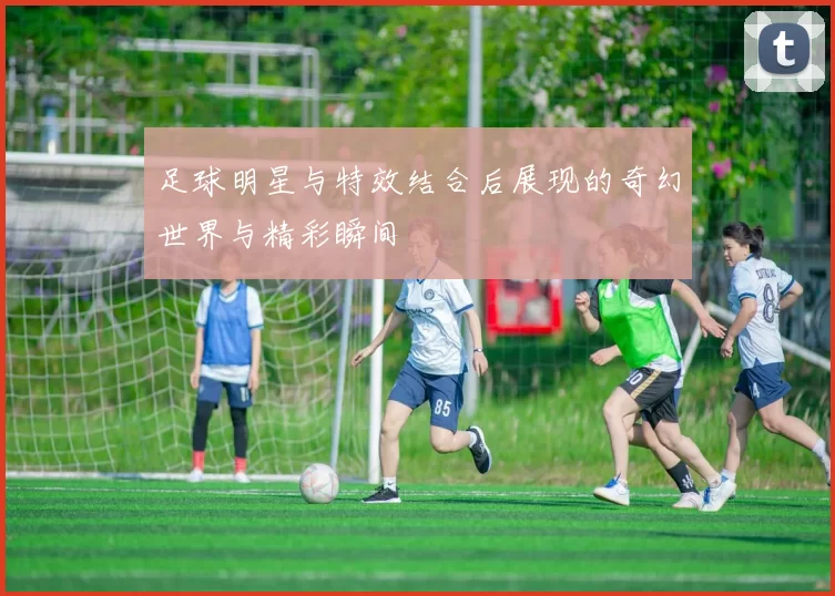 足球明星与特效结合后展现的奇幻世界与精彩瞬间