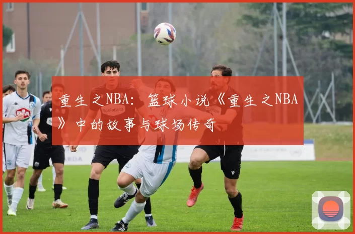 重生之NBA：篮球小说《重生之NBA》中的故事与球场传奇