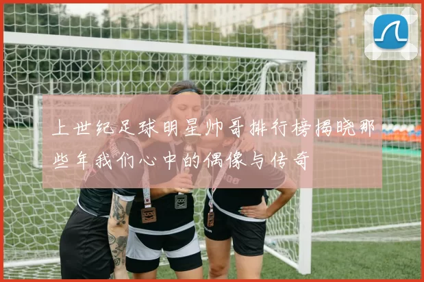 上世纪足球明星帅哥排行榜揭晓那些年我们心中的偶像与传奇