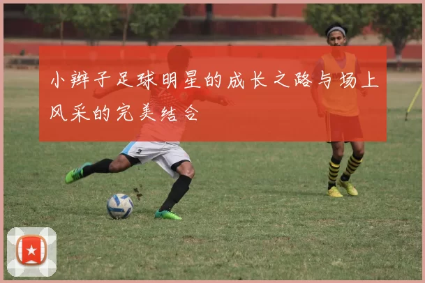 小辫子足球明星的成长之路与场上风采的完美结合