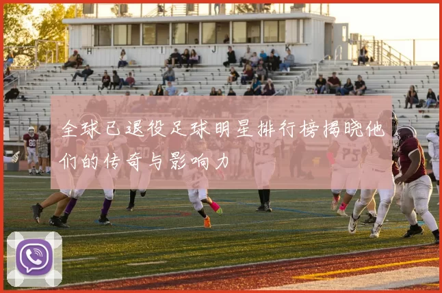 全球已退役足球明星排行榜揭晓他们的传奇与影响力