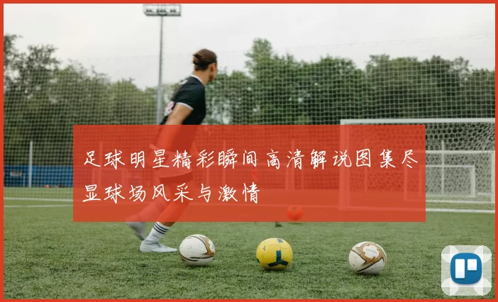 足球明星精彩瞬间高清解说图集尽显球场风采与激情