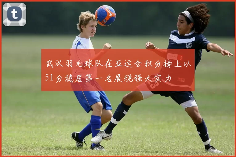 武汉羽毛球队在亚运会积分榜上以51分稳居第一名展现强大实力