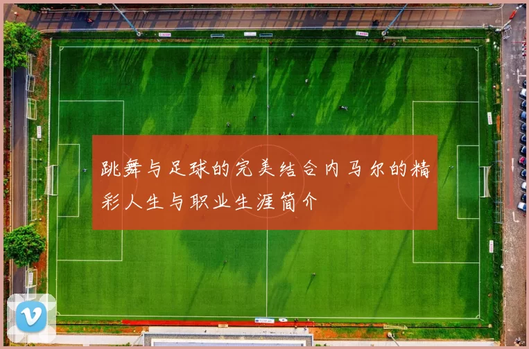 跳舞与足球的完美结合内马尔的精彩人生与职业生涯简介