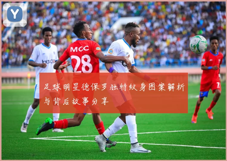 足球明星德保罗独特纹身图案解析与背后故事分享