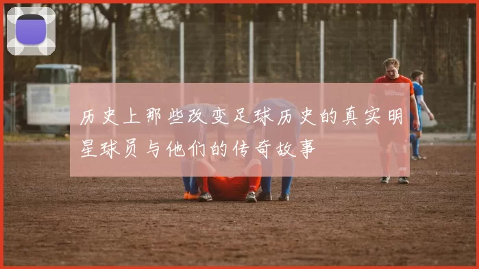 历史上那些改变足球历史的真实明星球员与他们的传奇故事
