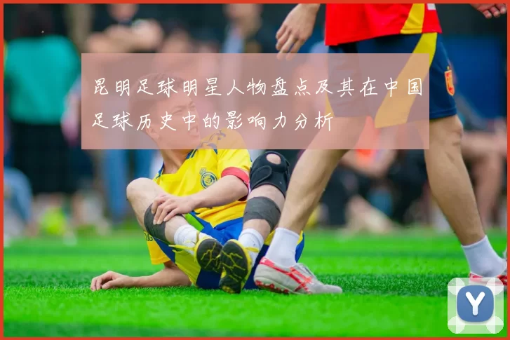 昆明足球明星人物盘点及其在中国足球历史中的影响力分析