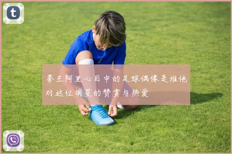 拳王阿里心目中的足球偶像是谁他对这位明星的赞赏与热爱