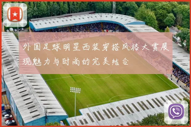 外国足球明星西装穿搭风格大赏展现魅力与时尚的完美结合