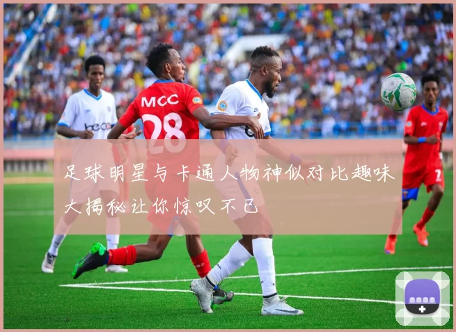 足球明星与卡通人物神似对比趣味大揭秘让你惊叹不已