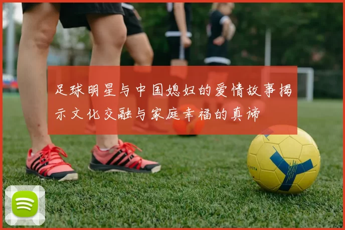 足球明星与中国媳妇的爱情故事揭示文化交融与家庭幸福的真谛
