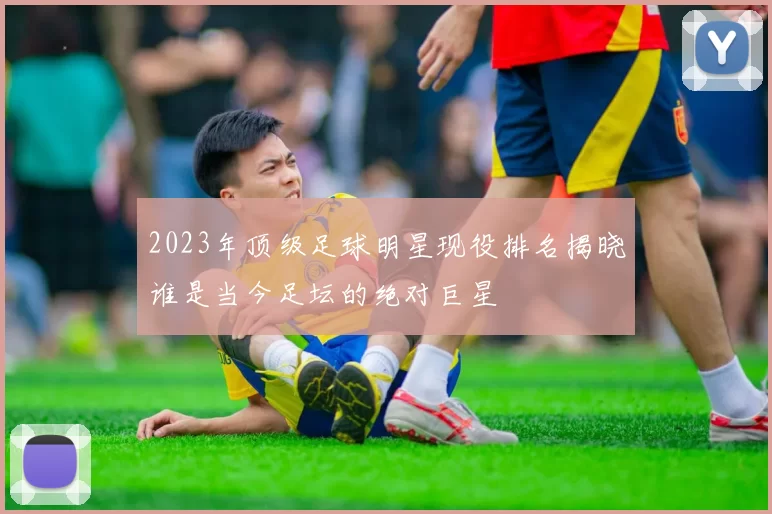 2023年顶级足球明星现役排名揭晓谁是当今足坛的绝对巨星