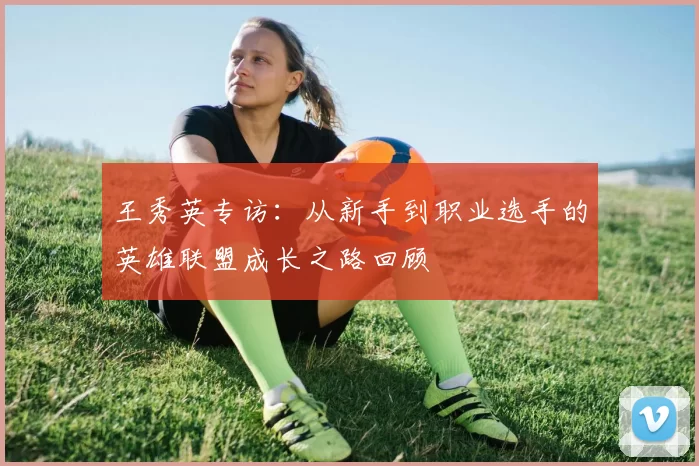 王秀英专访：从新手到职业选手的英雄联盟成长之路回顾