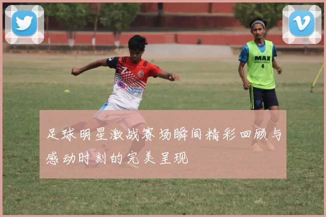 足球明星激战赛场瞬间精彩回顾与感动时刻的完美呈现