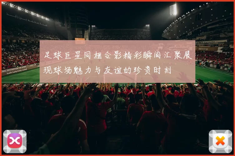 足球巨星同框合影精彩瞬间汇聚展现球场魅力与友谊的珍贵时刻