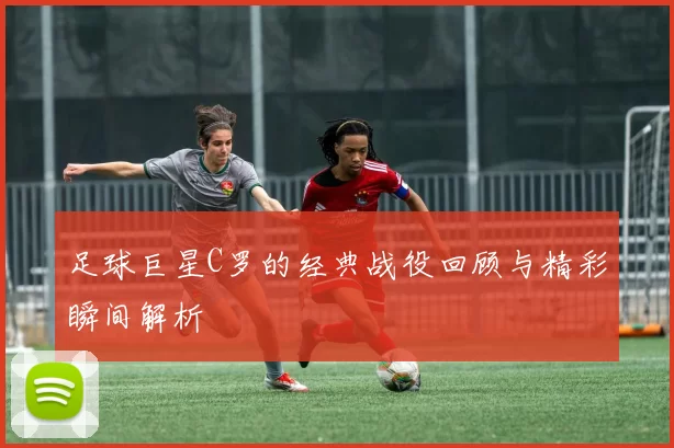 足球巨星C罗的经典战役回顾与精彩瞬间解析
