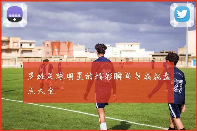罗姓足球明星的精彩瞬间与成就盘点大全