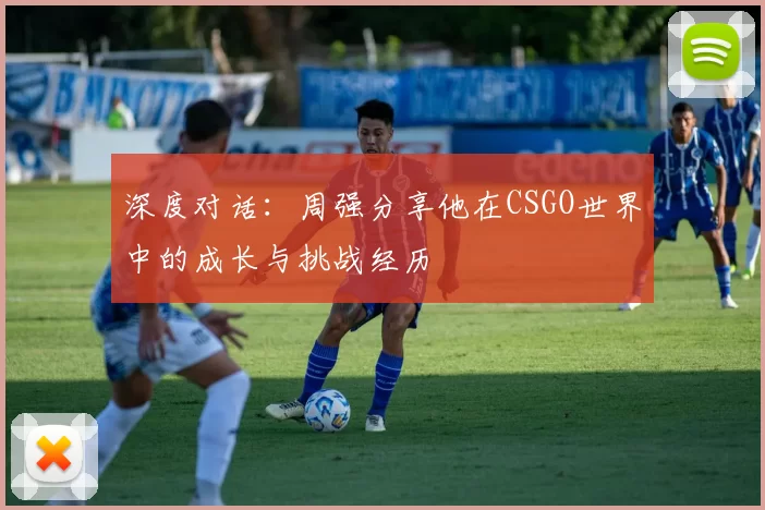 深度对话：周强分享他在CSGO世界中的成长与挑战经历