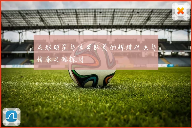 足球明星与传奇队员的辉煌对决与传承之路探讨