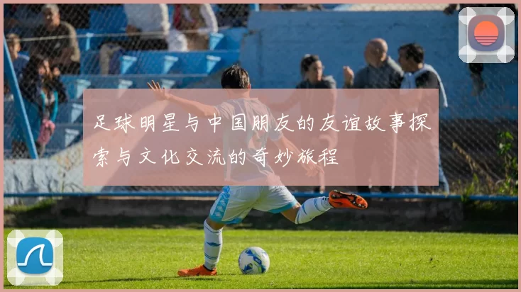 足球明星与中国朋友的友谊故事探索与文化交流的奇妙旅程