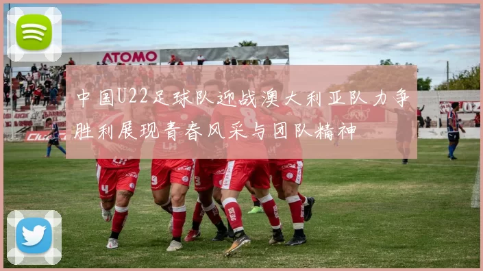 中国U22足球队迎战澳大利亚队力争胜利展现青春风采与团队精神