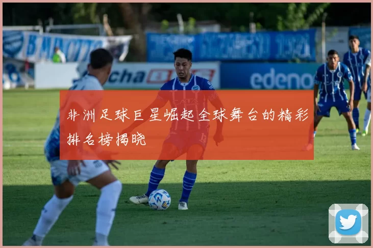 非洲足球巨星崛起全球舞台的精彩排名榜揭晓