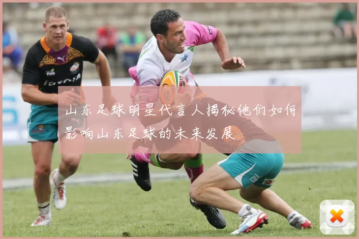山东足球明星代言人揭秘他们如何影响山东足球的未来发展