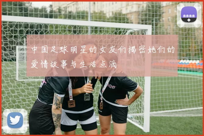 中国足球明星的女友们揭密她们的爱情故事与生活点滴