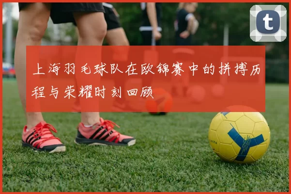 上海羽毛球队在欧锦赛中的拼搏历程与荣耀时刻回顾