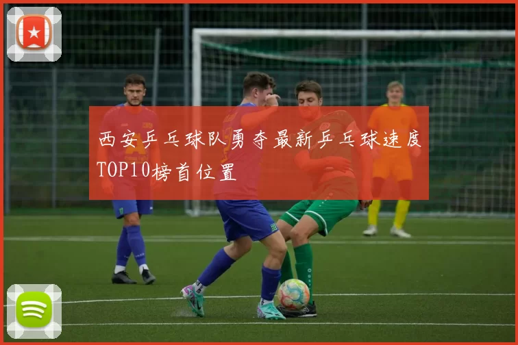 西安乒乓球队勇夺最新乒乓球速度TOP10榜首位置