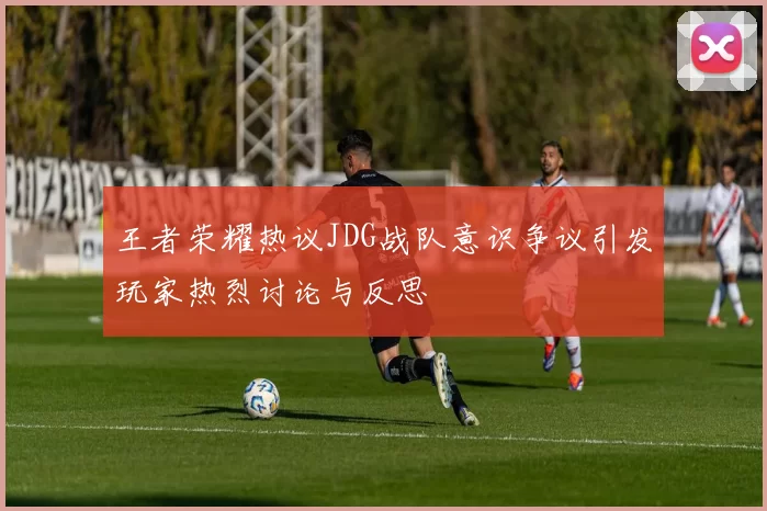 王者荣耀热议JDG战队意识争议引发玩家热烈讨论与反思