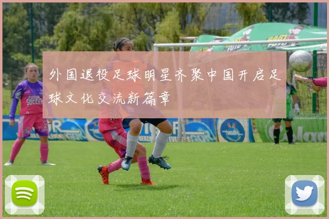 外国退役足球明星齐聚中国开启足球文化交流新篇章