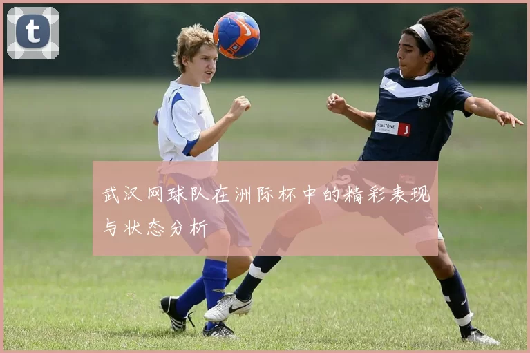 武汉网球队在洲际杯中的精彩表现与状态分析
