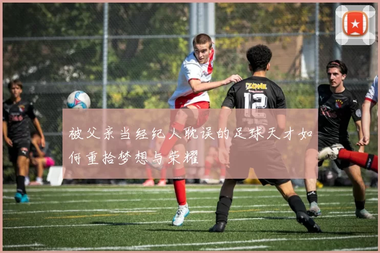 被父亲当经纪人耽误的足球天才如何重拾梦想与荣耀