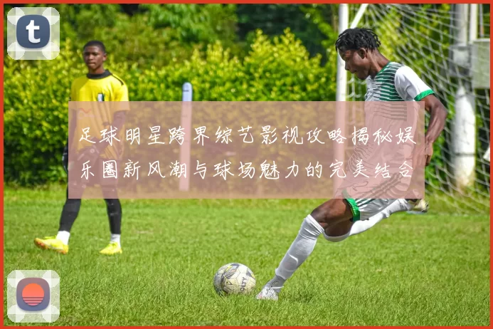 足球明星跨界综艺影视攻略揭秘娱乐圈新风潮与球场魅力的完美结合