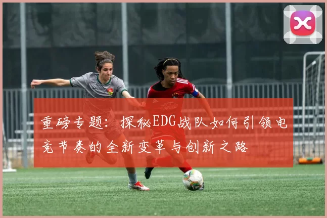 重磅专题：探秘EDG战队如何引领电竞节奏的全新变革与创新之路