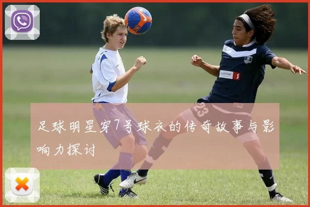 足球明星穿7号球衣的传奇故事与影响力探讨