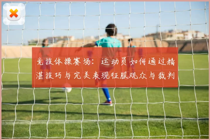 竞技体操赛场：运动员如何通过精湛技巧与完美表现征服观众与裁判