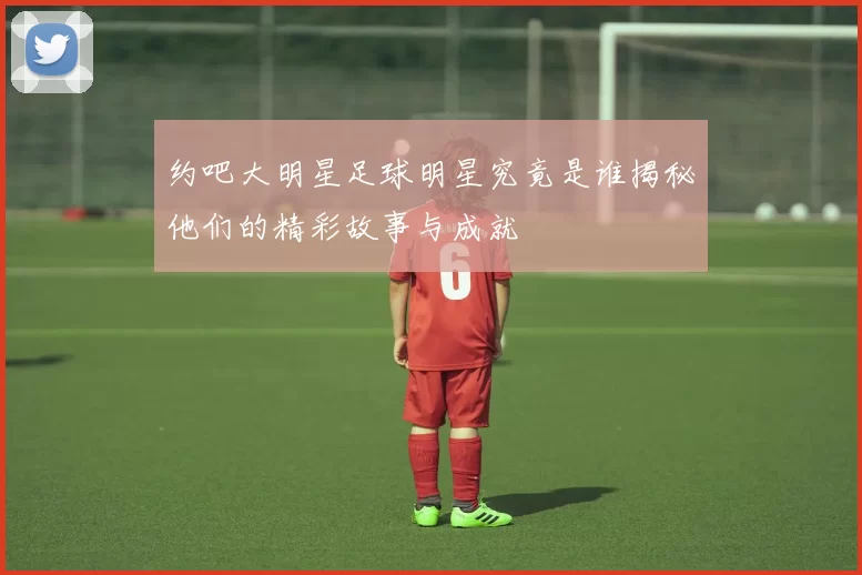 约吧大明星足球明星究竟是谁揭秘他们的精彩故事与成就