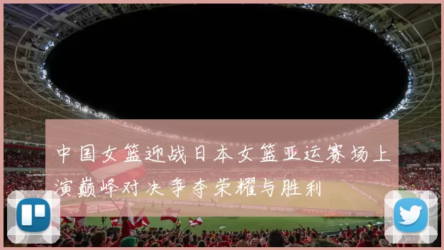 中国女篮迎战日本女篮亚运赛场上演巅峰对决争夺荣耀与胜利