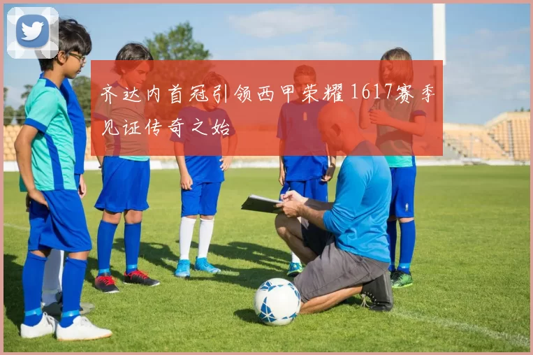 齐达内首冠引领西甲荣耀 1617赛季见证传奇之始