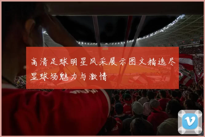 高清足球明星风采展示图文精选尽显球场魅力与激情