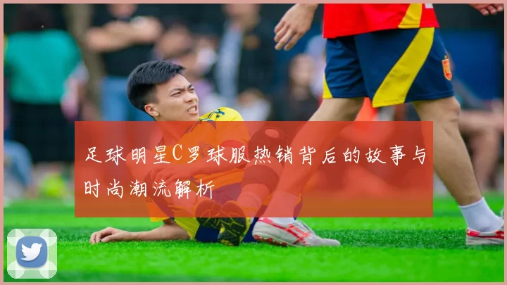 足球明星C罗球服热销背后的故事与时尚潮流解析