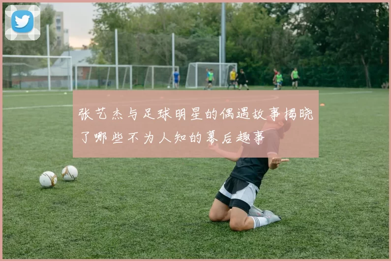 张艺杰与足球明星的偶遇故事揭晓了哪些不为人知的幕后趣事