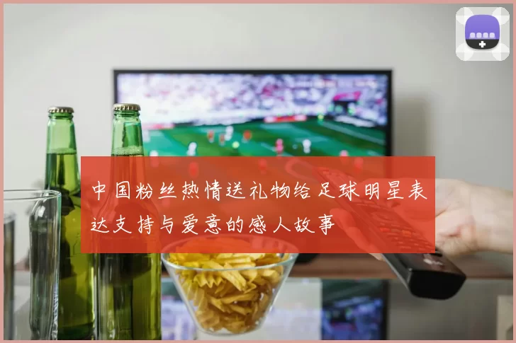 中国粉丝热情送礼物给足球明星表达支持与爱意的感人故事