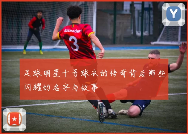 足球明星十号球衣的传奇背后那些闪耀的名字与故事