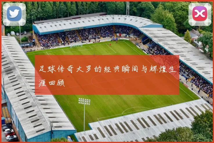 足球传奇大罗的经典瞬间与辉煌生涯回顾