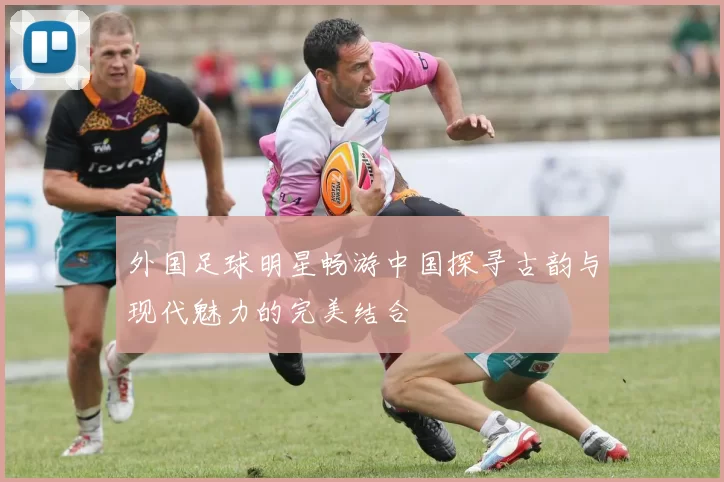 外国足球明星畅游中国探寻古韵与现代魅力的完美结合